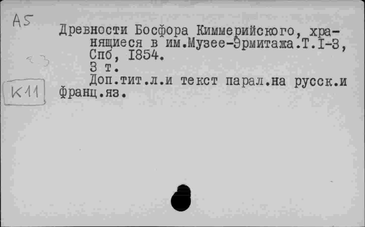 ﻿А^

Древности Босфора Киммерийского, хранящиеся в им.Музее-Эрмитажа.Т.1-3, Спб, 1854.
3 т.
Доп.тит.л.и текст парал.на русск.и франц.яз.